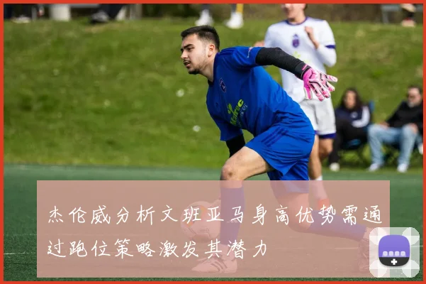 杰伦威分析文班亚马身高优势需通过跑位策略激发其潜力