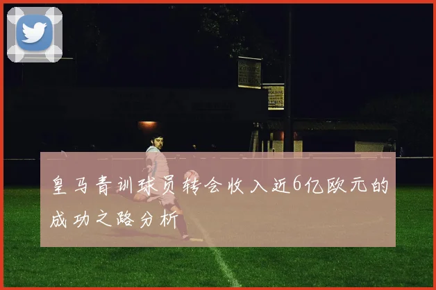 皇马青训球员转会收入近6亿欧元的成功之路分析