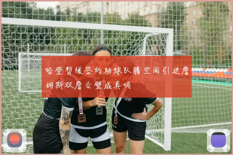 哈登暂缓签约助球队腾空间引进詹姆斯双詹合璧成真吗