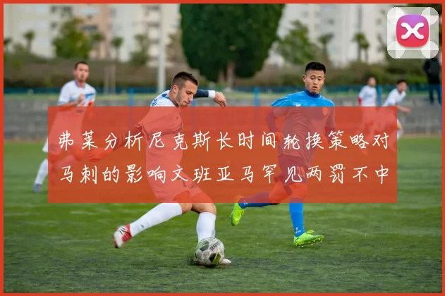 弗莱分析尼克斯长时间轮换策略对马刺的影响文班亚马罕见两罚不中引发关注