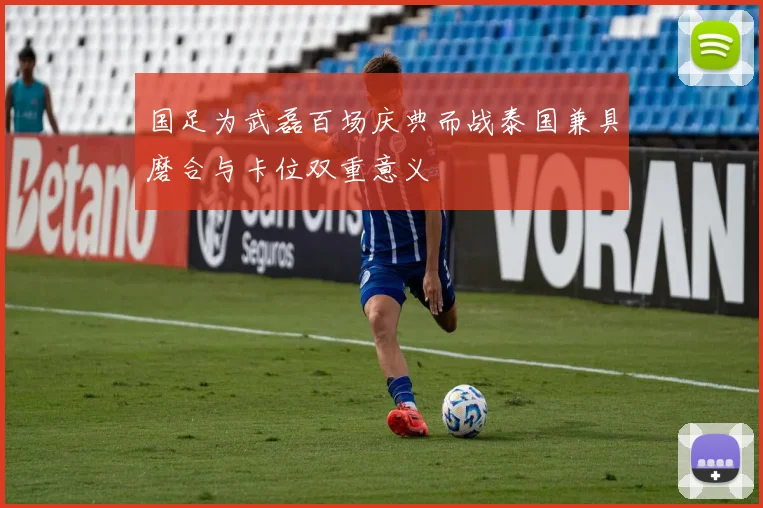 国足为武磊百场庆典而战泰国兼具磨合与卡位双重意义
