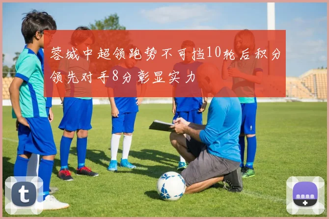 蓉城中超领跑势不可挡10轮后积分领先对手8分彰显实力