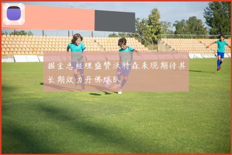 掘金总经理盛赞沃特森表现期待其长期效力丹佛球队