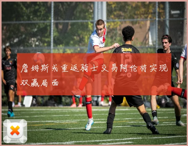 詹姆斯或重返骑士交易阿伦将实现双赢局面