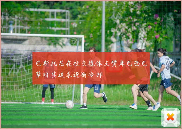 巴斯托尼在社交媒体点赞库巴西巴萨对其追求逐渐冷却