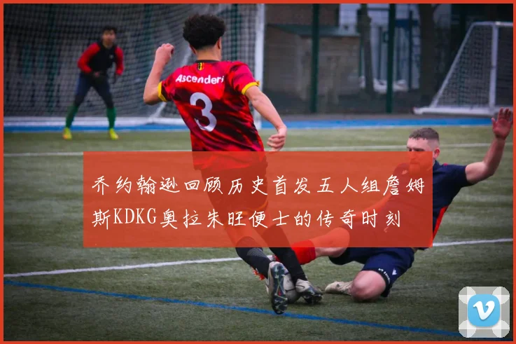 乔约翰逊回顾历史首发五人组詹姆斯KDKG奥拉朱旺便士的传奇时刻