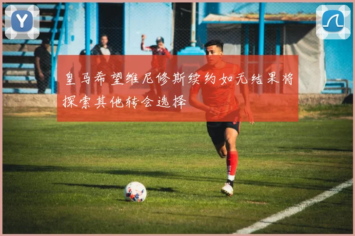 皇马希望维尼修斯续约如无结果将探索其他转会选择