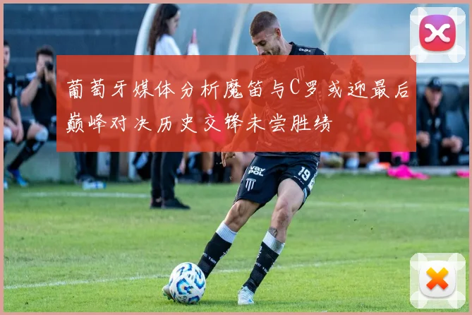 葡萄牙媒体分析魔笛与C罗或迎最后巅峰对决历史交锋未尝胜绩